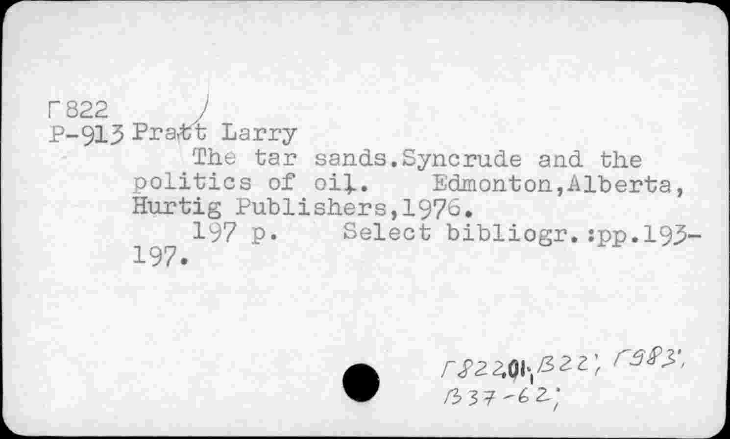 ﻿PS22 )
P-913 Pra<tt Larry
The tar sands.Syncrude and the politics of oif. Edmonton,Alberta, Hurtig Publishers,1976.
197 p. Select bibliogr.:pp.l93-197.
rSS>^'' a;